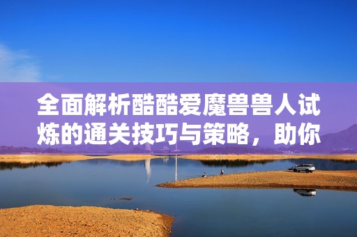 全面解析酷酷愛魔獸獸人試煉的通關(guān)技巧與策略，助你輕松踏上勝利之路