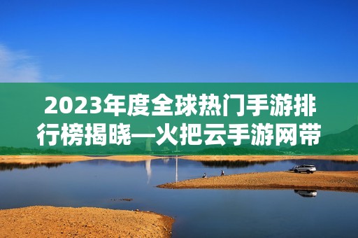 2023年度全球熱門手游排行榜揭曉—火把云手游網(wǎng)帶你暢游游戲世界