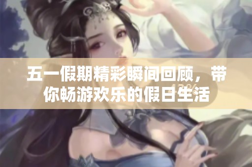五一假期精彩瞬間回顧，帶你暢游歡樂的假日生活