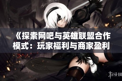 《探索網(wǎng)吧與英雄聯(lián)盟合作模式：玩家福利與商家盈利的完美結(jié)合之道》