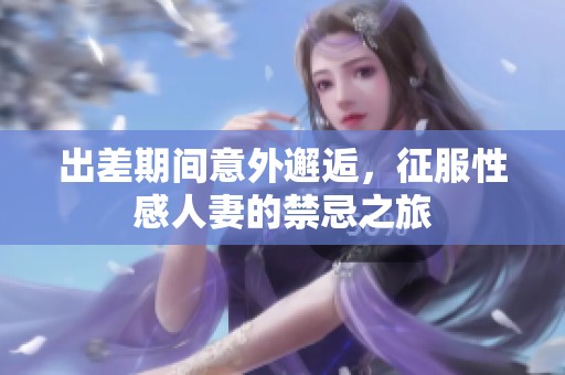 出差期間意外邂逅，征服性感人妻的禁忌之旅