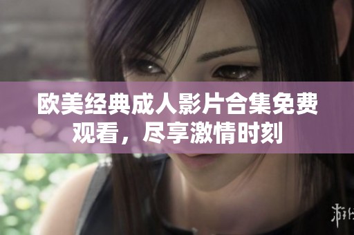 歐美經(jīng)典成人影片合集免費(fèi)觀看，盡享激情時(shí)刻
