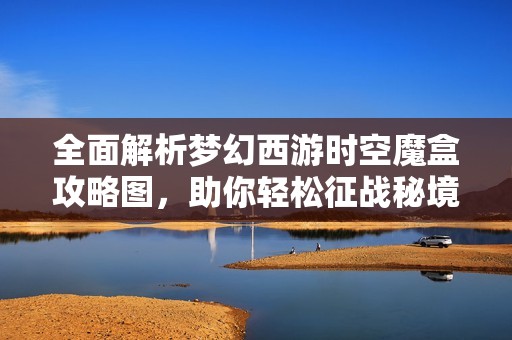 全面解析夢幻西游時空魔盒攻略圖，助你輕松征戰(zhàn)秘境降妖成功通關(guān)秘訣分享