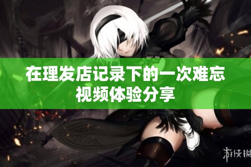 在理發(fā)店記錄下的一次難忘視頻體驗(yàn)分享