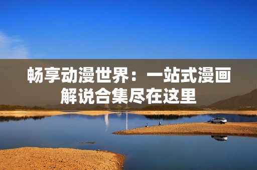 暢享動(dòng)漫世界：一站式漫畫解說合集盡在這里