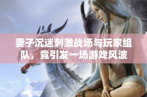 妻子沉迷刺激戰(zhàn)場(chǎng)與玩家組隊(duì)，竟引發(fā)一場(chǎng)游戲風(fēng)波