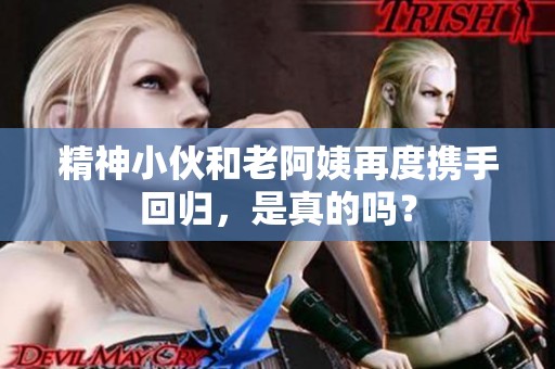 精神小伙和老阿姨再度攜手回歸，是真的嗎？