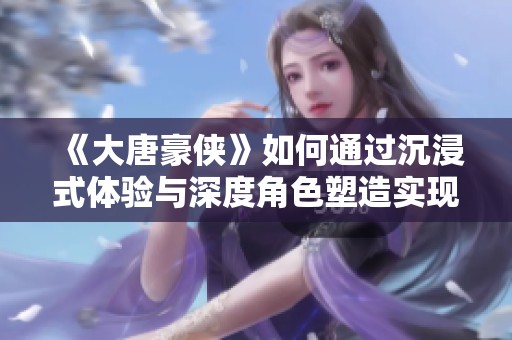 《大唐豪俠》如何通過沉浸式體驗與深度角色塑造實現(xiàn)玩家的全新游戲感受