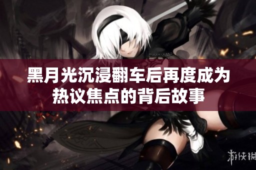 黑月光沉浸翻車后再度成為熱議焦點(diǎn)的背后故事