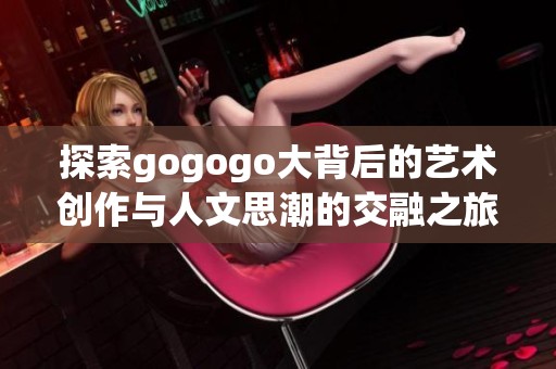 探索gogogo大背后的藝術(shù)創(chuàng)作與人文思潮的交融之旅