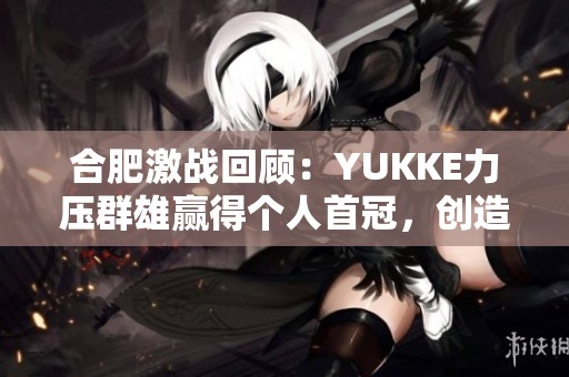 合肥激戰(zhàn)回顧：YUKKE力壓群雄贏得個(gè)人首冠，創(chuàng)造路人王傳奇時(shí)刻!