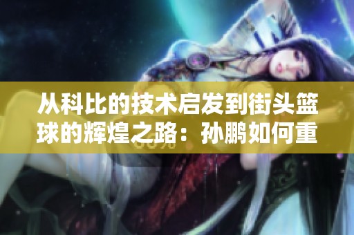 從科比的技術(shù)啟發(fā)到街頭籃球的輝煌之路：孫鵬如何重新定義投籃風(fēng)格與藝術(shù)