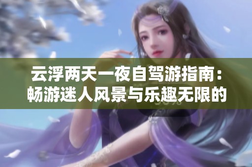 云浮兩天一夜自駕游指南：暢游迷人風景與樂趣無限的玩樂攻略大全