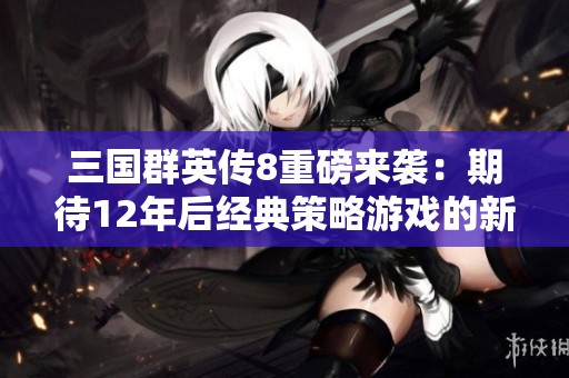 三國群英傳8重磅來襲：期待12年后經(jīng)典策略游戲的新篇章與全新體驗(yàn)