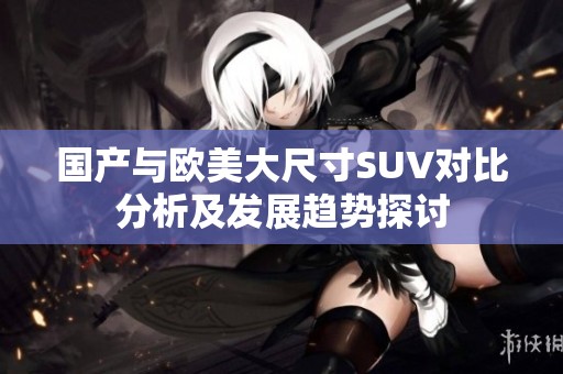 國產(chǎn)與歐美大尺寸SUV對比分析及發(fā)展趨勢探討
