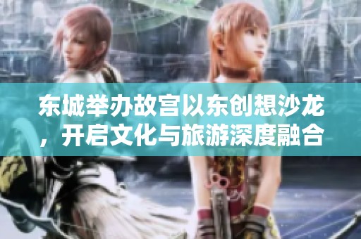 東城舉辦故宮以東創(chuàng)想沙龍，開啟文化與旅游深度融合的新探索之旅