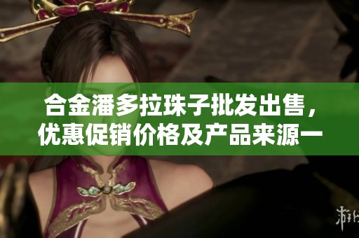 合金潘多拉珠子批發(fā)出售，優(yōu)惠促銷價格及產品來源一覽，豐富選擇等你來選