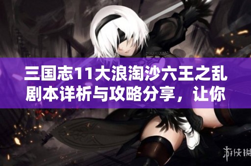 三國志11大浪淘沙六王之亂劇本詳析與攻略分享，讓你輕松掌握游戲秘訣