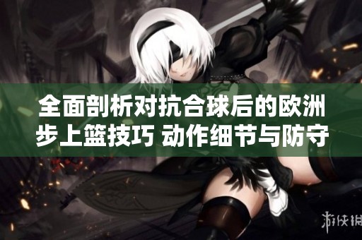 全面剖析對抗合球后的歐洲步上籃技巧 動作細節(jié)與防守策略解析