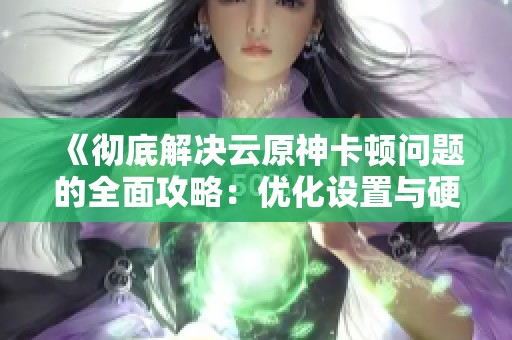 《徹底解決云原神卡頓問(wèn)題的全面攻略：優(yōu)化設(shè)置與硬件提升助你流暢暢玩》
