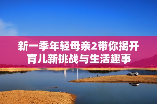 新一季年輕母親2帶你揭開育兒新挑戰(zhàn)與生活趣事