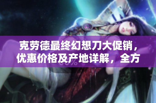 克勞德最終幻想刀大促銷，優(yōu)惠價(jià)格及產(chǎn)地詳解，全方位滿足你的收藏需求