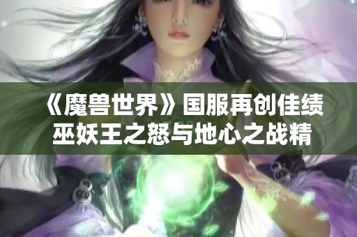 《魔獸世界》國服再創(chuàng)佳績 巫妖王之怒與地心之戰(zhàn)精彩更新引發(fā)玩家熱議