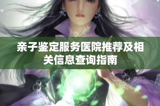 親子鑒定服務(wù)醫(yī)院推薦及相關(guān)信息查詢指南