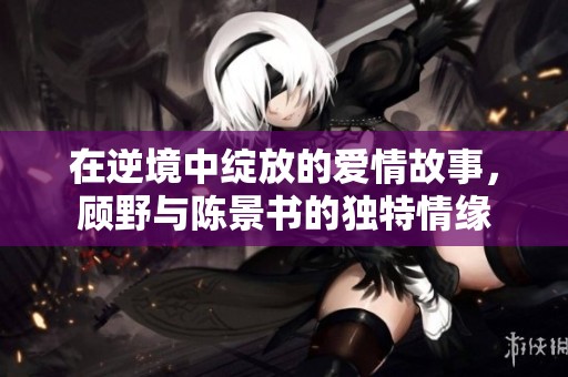 在逆境中綻放的愛情故事，顧野與陳景書的獨特情緣