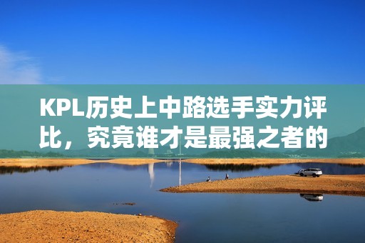 KPL歷史上中路選手實力評比，究竟誰才是最強(qiáng)之者的理性探討