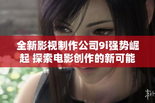 全新影視制作公司9i強(qiáng)勢(shì)崛起 探索電影創(chuàng)作的新可能性