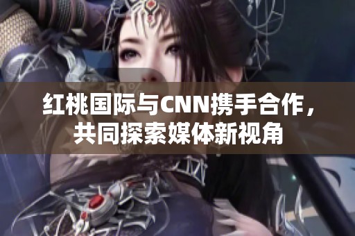 紅桃國(guó)際與CNN攜手合作，共同探索媒體新視角