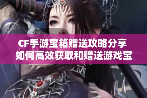 CF手游寶箱贈(zèng)送攻略分享 如何高效獲取和贈(zèng)送游戲?qū)毾涞姆椒? title=