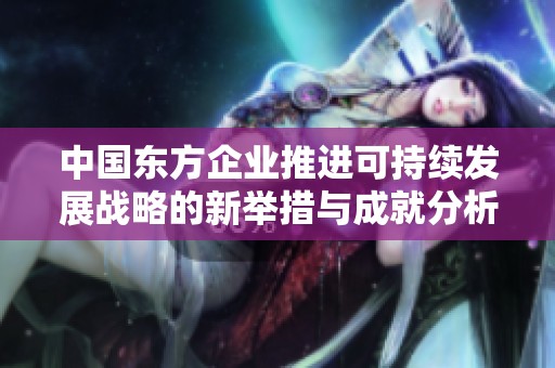 中國東方企業(yè)推進可持續(xù)發(fā)展戰(zhàn)略的新舉措與成就分析