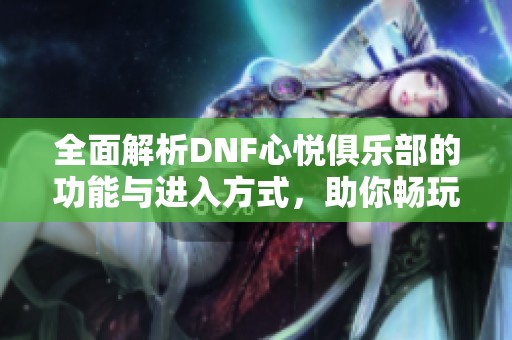 全面解析DNF心悅俱樂(lè)部的功能與進(jìn)入方式，助你暢玩游戲世界