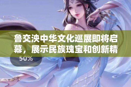 魯交泱中華文化巡展即將啟幕，展示民族瑰寶和創(chuàng)新精神