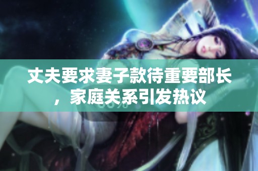 丈夫要求妻子款待重要部長(zhǎng)，家庭關(guān)系引發(fā)熱議