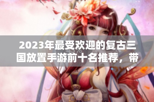 2023年最受歡迎的復古三國放置手游前十名推薦，帶你領略經典三國的魅力