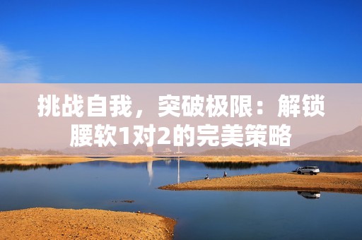 挑戰(zhàn)自我，突破極限：解鎖腰軟1對2的完美策略