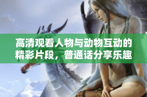 高清觀看人物與動(dòng)物互動(dòng)的精彩片段，普通話分享樂(lè)趣