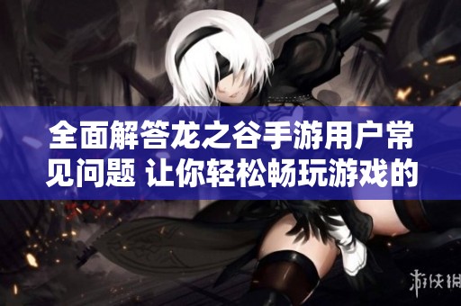 全面解答龍之谷手游用戶常見問題 讓你輕松暢玩游戲的攻略大全