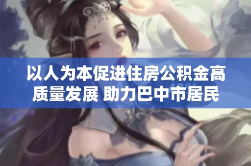 以人為本促進(jìn)住房公積金高質(zhì)量發(fā)展 助力巴中市居民圓夢(mèng)安居生活
