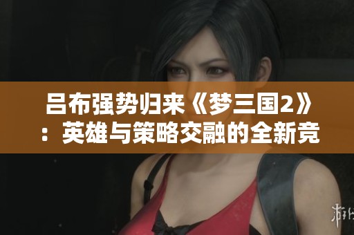 呂布強勢歸來《夢三國2》：英雄與策略交融的全新競技體驗