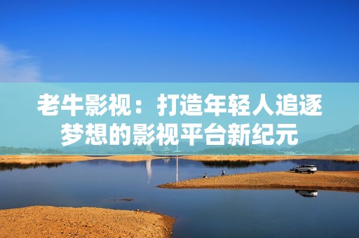 老牛影視：打造年輕人追逐夢想的影視平臺新紀元