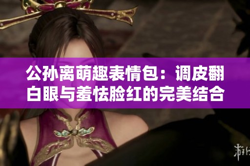 公孫離萌趣表情包：調(diào)皮翻白眼與羞怯臉紅的完美結(jié)合