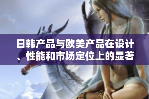 日韓產(chǎn)品與歐美產(chǎn)品在設(shè)計(jì)、性能和市場(chǎng)定位上的顯著差異分析