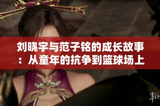 劉曉宇與范子銘的成長(zhǎng)故事：從童年的抗?fàn)幍交@球場(chǎng)上的傳奇奮斗之路