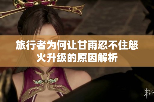 旅行者為何讓甘雨忍不住怒火升級(jí)的原因解析