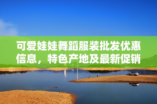 可愛娃娃舞蹈服裝批發(fā)優(yōu)惠信息，特色產(chǎn)地及最新促銷價格一覽