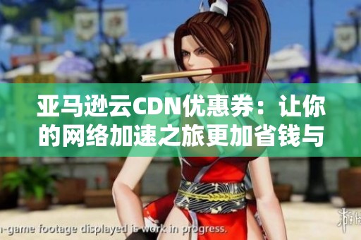 亞馬遜云CDN優(yōu)惠券：讓你的網(wǎng)絡(luò)加速之旅更加省錢與便捷的優(yōu)選方案